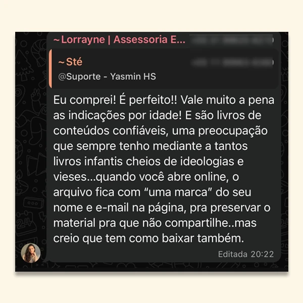 “Eu comprei! É perfeito! Vale muito a pena as indicações por idade! E são livros de conteúdos confiáveis, uma preocupação que sempre tenho mediante a tantos livros infantis cheios de ideologias e vieses.”